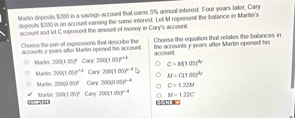 Martin deposits $200 in a savings account that earns 5% annual interest. Four years later, Cary
deposits $200 in an account earning the same interest. Let M represent the balance in Martin's
account and let C represent the amount of money in Cary's account.
Choose the pair of expressions that describe the Choose the equation that relates the balances in
accounts y years after Martin opened his account. the accounts y years after Martin opened his
account.
Martin: 200(1.05)^y Cary: 200(1.05)^y+4
C=M(1.05)^4y
Martin: 200(1.05)^y+4 Cary: 200(1.05)^y-4
M=C(1.05)^4y
Martin 200(0.05)^y Cary 200(0.05)^y-4
C=1.22M
Marlin: 200(1.05)^y Cary: 200(1.05)^y-4
M=1.22C
CoMPLETE DONE