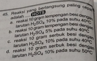 Reaksi yang berlangsung paling cepa 
adalah .... HOTS
a. reaksi 10 grạm lempengan besi dengan 40°C
larutan H_2SO_410% pada suhu
b. reaksi 10 gram lempengan besi dengan 40°C
larutan H_2SO_4 5% pada suhu
c. reaksi 10 gram serbuk besi dengan
larutan H_2SO_4 10% pada suhu 40°C
d. reaksi 10 gram serbuk besi dengan
larutan H_2SO_4 10% pada suhu 50^oC