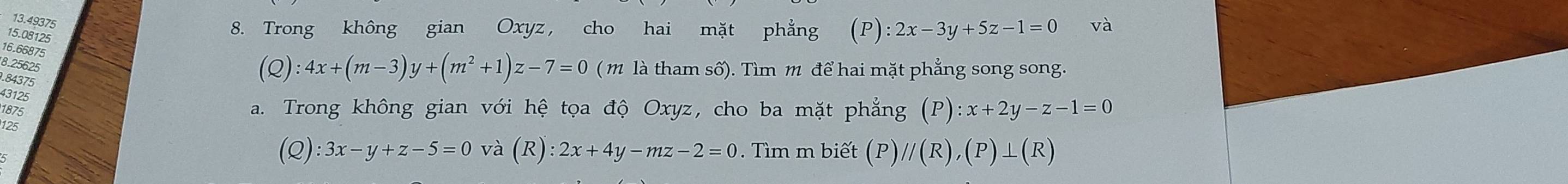 13.49375 
15. 08125
8. Trong không gian Oxyz, cho hai mặt phẳng (P):2x-3y+5z-1=0 và 
16. 66875
8.25625. 84375
(Q):4x+(m-3)y+(m^2+1)z-7=0 (m là tham số). Tìm m để hai mặt phẳng song song. 
43125 
1875 a. Trong không gian với hệ tọa độ Oxyz, cho ba mặt phẳng (P):x+2y-z-1=0
12s
(Q):3x-y+z-5=0 và (R):2x+4y-mz-2=0. Tìm m biết (P) //(R),(P)⊥ (R)