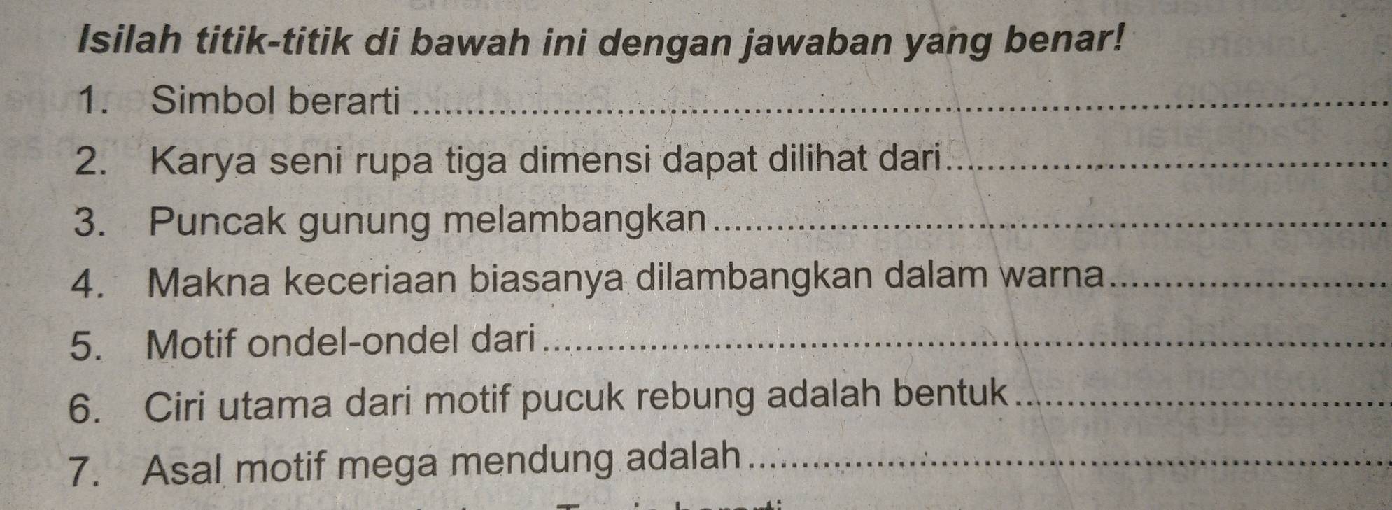 Isilah titik-titik di bawah ini dengan jawaban yang benar! 
1. Simbol berarti_ 
2. Karya seni rupa tiga dimensi dapat dilihat dari_ 
3. Puncak gunung melambangkan_ 
4. Makna keceriaan biasanya dilambangkan dalam warna_ 
5. Motif ondel-ondel dari_ 
6. Ciri utama dari motif pucuk rebung adalah bentuk_ 
7. Asal motif mega mendung adalah_