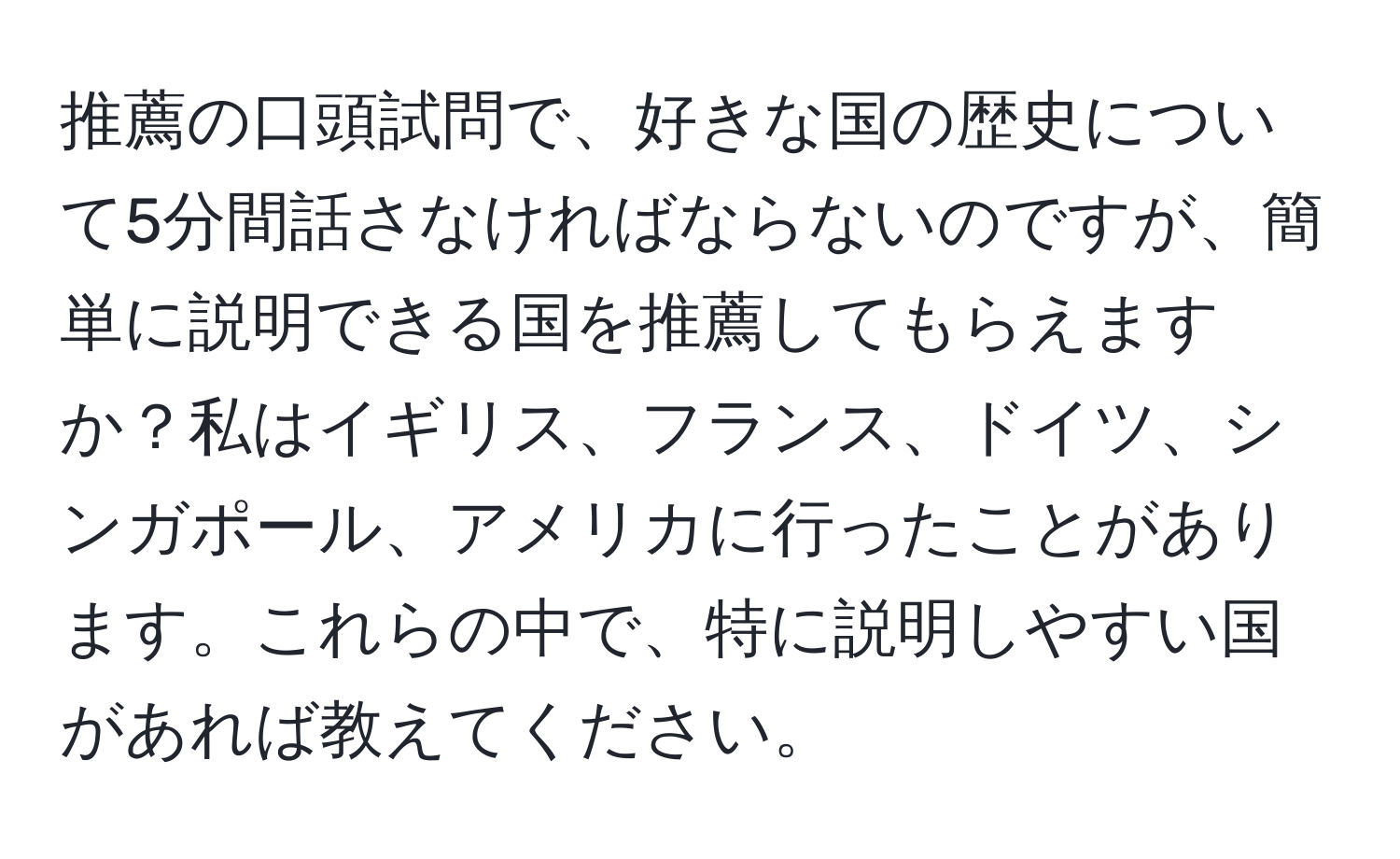 推薦の口頭試問で、好きな国の歴史について5分間話さなければならないのですが、簡単に説明できる国を推薦してもらえますか？私はイギリス、フランス、ドイツ、シンガポール、アメリカに行ったことがあります。これらの中で、特に説明しやすい国があれば教えてください。