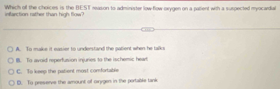 Which of the choices is the BEST reason to administer low-flow oxygen on a patient with a suspected myocardial
infarction rather than high flow?
A. To make it easier to understand the patient when he talks
B. To avoid reperfusion injuries to the ischemic heart
C. To keep the patient most comfortable
D. To preserve the amount of oxygen in the portable tank