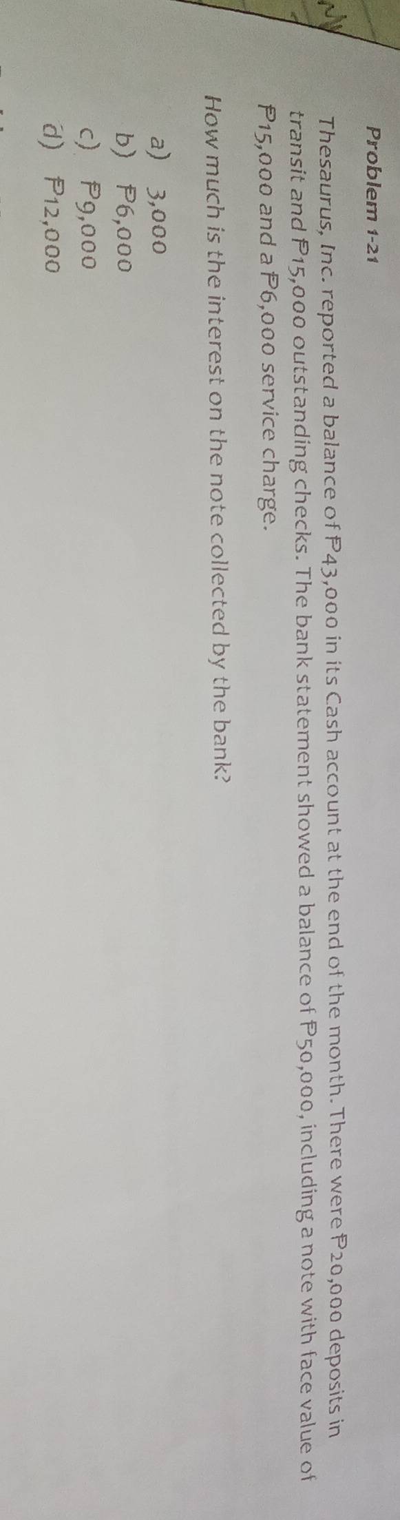 Problem 1-21
Thesaurus, Inc. reported a balance of P43,000 in its Cash account at the end of the month. There were P20,000 deposits in
transit and P15,000 outstanding checks. The bank statement showed a balance of P50,000, including a note with face value of
P15,000 and a P6,000 service charge.
How much is the interest on the note collected by the bank?
a) 3,000
b) P6,000
c) P9,000
d) P12,000