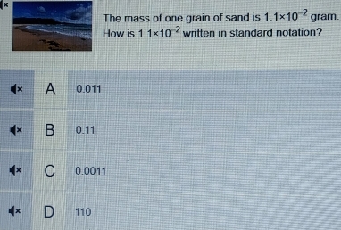 The mass of one grain of sand is 1.1* 10^(-2) gram.
How is 1.1* 10^(-2) written in standard notation?
x A 0.011
B 0.11
C 0.0011
110