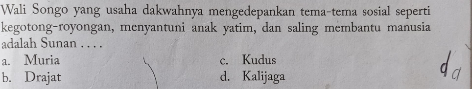 Wali Songo yang usaha dakwahnya mengedepankan tema-tema sosial seperti
kegotong-royongan, menyantuni anak yatim, dan saling membantu manusia
adalah Sunan . . . .
a. Muria c. Kudus
b. Drajat d. Kalijaga