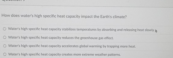 How does water's high specifc heat capacity impact the Earth's climate?
Water's high specifc heat capacity stabilizes temperatures by absorbing and releasing heat slowly.
Water's high specific heat capacity reduces the greenhouse gas effect.
Water's high specifc heat capacity accelerates global warming by trapping more heat.
Water's high specifc heat capacity creates more extreme weather patterns.