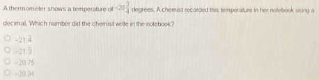 A thermometer shows a temperature of -20 3/4  degrees. A chemist recorded this temperature in her notebook using a
decimal. Which number did the chemist write in the notebook?
overline x
−21 4
-21 5
-20.75
-20.34