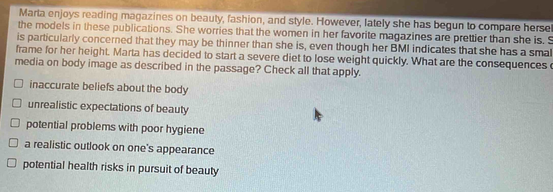 Marta enjoys reading magazines on beauty, fashion, and style. However, lately she has begun to compare hersel
the models in these publications. She worries that the women in her favorite magazines are prettier than she is. S
is particularly concerned that they may be thinner than she is, even though her BMI indicates that she has a smal
frame for her height. Marta has decided to start a severe diet to lose weight quickly. What are the consequences
media on body image as described in the passage? Check all that apply.
inaccurate beliefs about the body
unrealistic expectations of beauty
potential problems with poor hygiene
a realistic outlook on one's appearance
potential health risks in pursuit of beauty