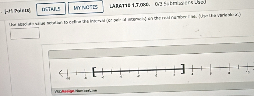 DETAILS MY NOTES LARAT10 1.7.080. 0/3 Submissions Used 
Use absolute value notation to define the interval (or pair of intervals) on the real number line. (Use the variable x.) 
W Assign NumberLine