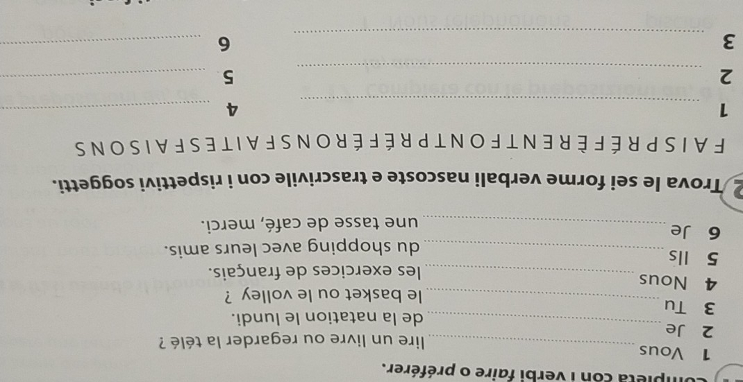 ipieta con i verbi faire o préférer. 
1 Vous 
_ lire un livre ou regarder la télé ? 
2 Je 
de la natation le lundi. 
3 Tu 
_ 
_le basket ou le volley ? 
4 Nous 
_les exercices de français. 
5 Ils 
_du shopping avec leurs amis. 
6 Je 
_une tasse de café, merci. 
2 Trova le sei forme verbali nascoste e trascrivile con i rispettivi soggetti. 
FAIS PRÉFÈRENT FON T PRÉ FÉ RON S FAIT ES FAISONS 
_ 
1 
_4 
_2 
_5 
_3 
_6