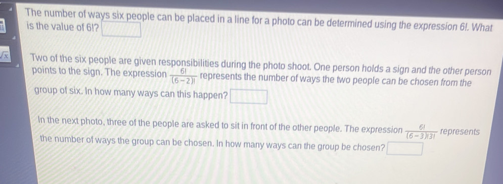 The number of ways six people can be placed in a line for a photo can be determined using the expression 6!. What
is the value of 6!?
Two of the six people are given responsibilities during the photo shoot. One person holds a sign and the other person
points to the sign. The expression  6!/(6-2)!  represents the number of ways the two people can be chosen from the
group of six. In how many ways can this happen? 11111
In the next photo, three of the people are asked to sit in front of the other people. The expression  6!/(6-3)!3!  represents
the number of ways the group can be chosen. In how many ways can the group be chosen?