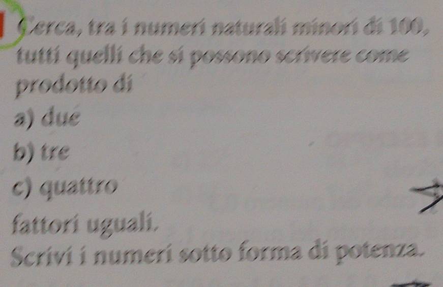 Cerca, tra í numerí naturali minorí di 100, 
tuttí quellí che sí possono scrivere come 
prodotto dí 
a) dué 
b) tre 
c) quattro 
fattori ugualí. 
Scrivi í numerí sotto forma di potenza.