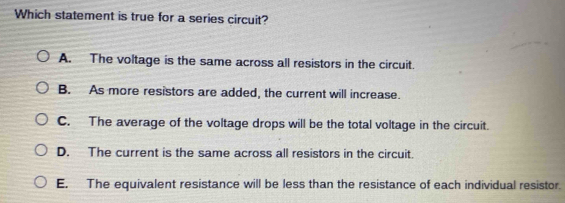 Which statement is true for a series circuit?
A. The voltage is the same across all resistors in the circuit.
B. As more resistors are added, the current will increase.
C. The average of the voltage drops will be the total voltage in the circuit.
D. The current is the same across all resistors in the circuit.
E. The equivalent resistance will be less than the resistance of each individual resistor.