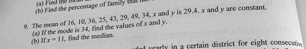 Find the mea 
(b) Find the percentage of family that 
9. The mean of 16, 10, 36, 25, 43, 29, 49, 34, x and y is 29. 4. x and y are constant. 
(a) If the mode is 34, find the values of x and y. 
(b) If x=11 , find the median. 
nd yearly in a certain district for eight consecutive .