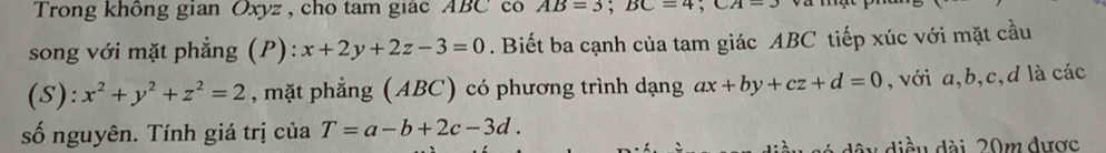 Trong không gian Oxyz , cho tam giác ABC có AB=3; BC=4; CA=3
song với mặt phẳng (P): x+2y+2z-3=0. Biết ba cạnh của tam giác ABC tiếp xúc với mặt cầu 
(S): x^2+y^2+z^2=2 , mặt phẳng (ABC) có phương trình dạng ax+by+cz+d=0 , với a, b, c, d là các 
số nguyên. Tính giá trị của T=a-b+2c-3d. 
dó dây diều dài 20m được