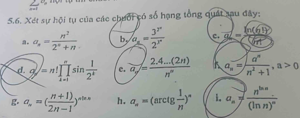 sumlimits _(n=1)^(D_n)
5.6. Xét sự hội tụ của các chuối có số hạng tổng quát sau đây: 
a. a_n= n^2/2^n+n  by a_n=frac 3^(2^n)2^(3^n) c. g_n= ln (61)/(71) 
d. o=n!prodlimits _(k=1)^nsin frac 12^(frac n)1]sin  1/2^k  e. a_y= (2.4...(2n))/n^(111)  a_n= a^n/n^2+1 , a>0
g. a_n=( (n+1))/2n-1 )^nln n h. a_n=(arctg 1/n )^n i. a_n=frac n^(ln n)(ln n)^n