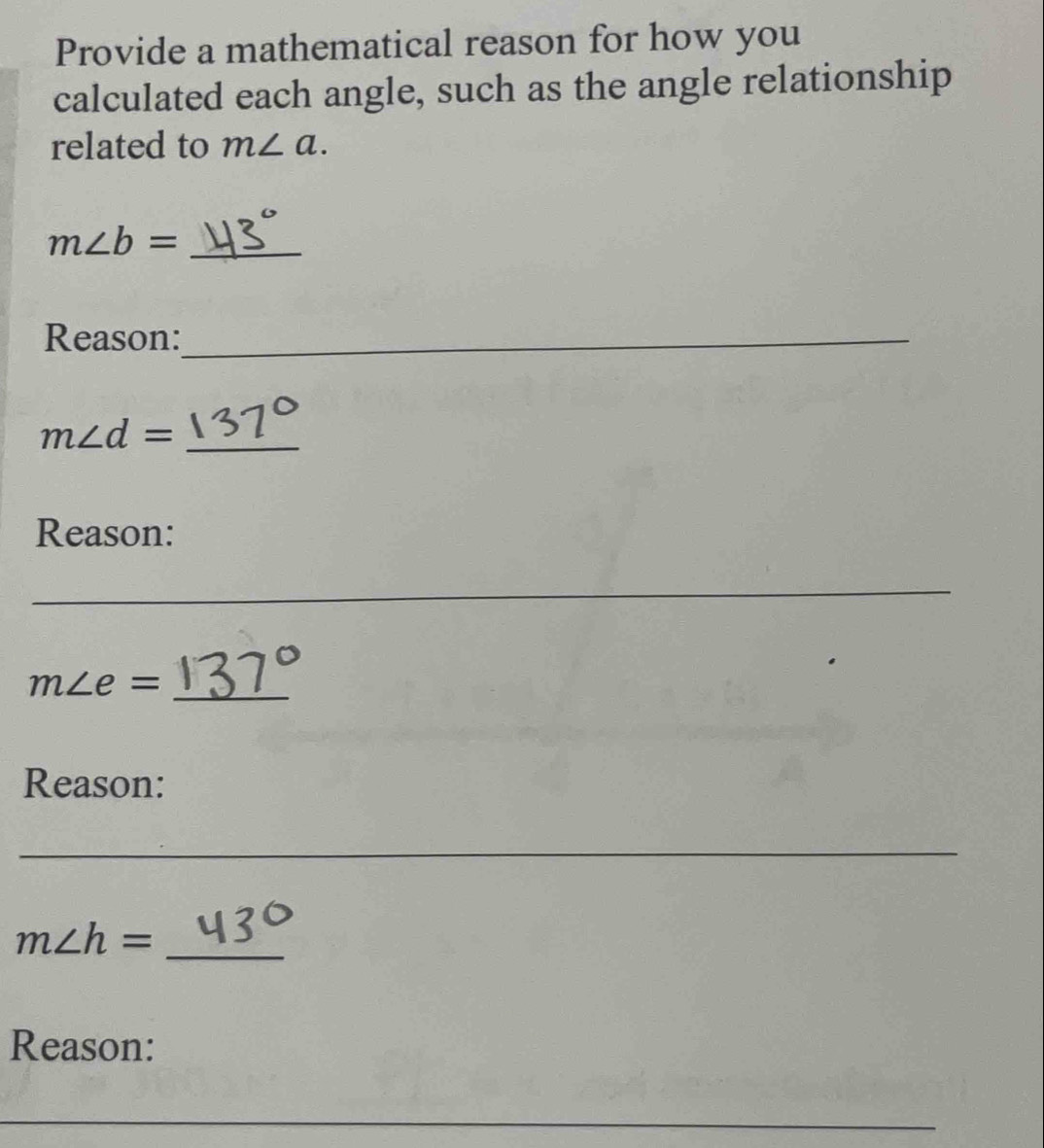 Provide a mathematical reason for how you 
calculated each angle, such as the angle relationship 
related to m∠ a. 
_ m∠ b=
Reason:_
m∠ d= _ 
Reason: 
_
m∠ e= _ 
Reason: 
_ 
_
m∠ h=
Reason: 
_