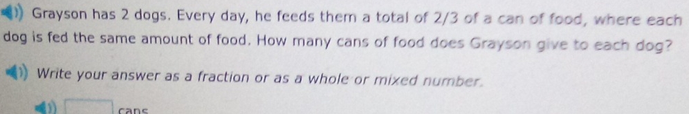 Grayson has 2 dogs. Every day, he feeds them a total of 2/3 of a can of food, where each 
dog is fed the same amount of food. How many cans of food does Grayson give to each dog? 
Write your answer as a fraction or as a whole or mixed number. 
□