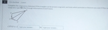 3 1F8 in the Blanik 2 polots 
Compliete the congruence statement if the triangles can be provee-congruent, and state which postulate of theorem you used. If they ca 
congruewt, type NE (Not E nough Infarnation) in hom-boses.
△ TVS≌ △ Type your armwer... by hipe your assse ..