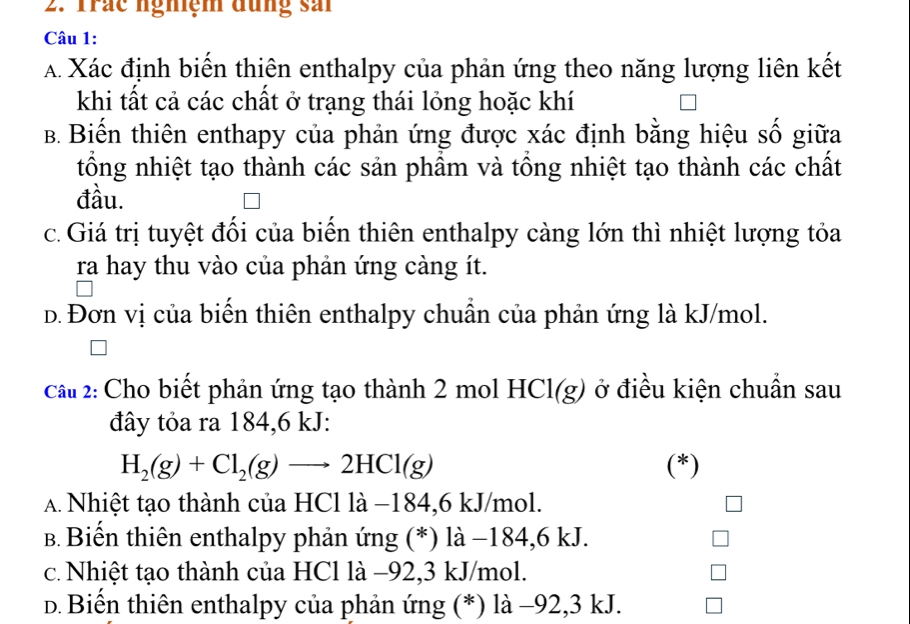 Trác nghệm đưng sải
Câu 1:
A Xác định biến thiên enthalpy của phản ứng theo năng lượng liên kết
khi tất cả các chất ở trạng thái lỏng hoặc khí
B. Biến thiên enthapy của phản ứng được xác định bằng hiệu số giữa
tổng nhiệt tạo thành các sản phẩm và tổng nhiệt tạo thành các chất
đầu.
c.Giá trị tuyệt đổi của biển thiên enthalpy càng lớn thì nhiệt lượng tỏa
ra hay thu vào của phản ứng càng ít.
D. Đơn vị của biến thiên enthalpy chuẩn của phản ứng là kJ/mol.
cầu 2: Cho biết phản ứng tạo thành 2 mol HCl(g) ở điều kiện chuẩn sau
đây tỏa ra 184, 6 kJ :
H_2(g)+Cl_2(g)to 2HCl(g) (*)
A. Nhiệt tạo thành của HCl là −184, 6 kJ/mol.
B. Biến thiên enthalpy phản ứng (*) là −184, 6 kJ.
c. Nhiệt tạo thành của HCl là −92, 3 kJ/mol.
d. Biến thiên enthalpy của phản ứng (*) là −92, 3 kJ.