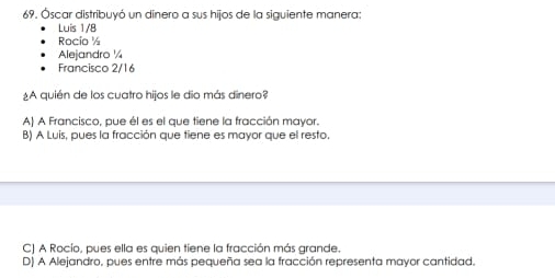 Óscar distribuyó un dinero a sus hijos de la siguiente manera:
Luis 1/8
Rocío ½
Alejandro ¼
Francisco 2/16
¿A quién de los cuatro hijos le dio más dinero?
A) A Francisco, pue él es el que tiene la fracción mayor.
B) A Luis, pues la fracción que tiene es mayor que el resto.
C) A Rocío, pues ella es quien tiene la fracción más grande.
D) A Alejandro, pues entre más pequeña sea la fracción representa mayor cantidad.