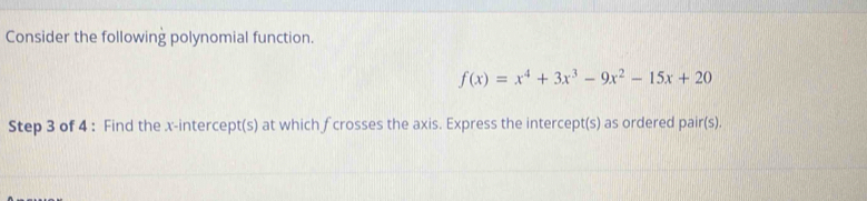 Consider the following polynomial function.
f(x)=x^4+3x^3-9x^2-15x+20
Step 3 of 4 : Find the x-intercept(s) at which f crosses the axis. Express the intercept(s) as ordered pair(s).