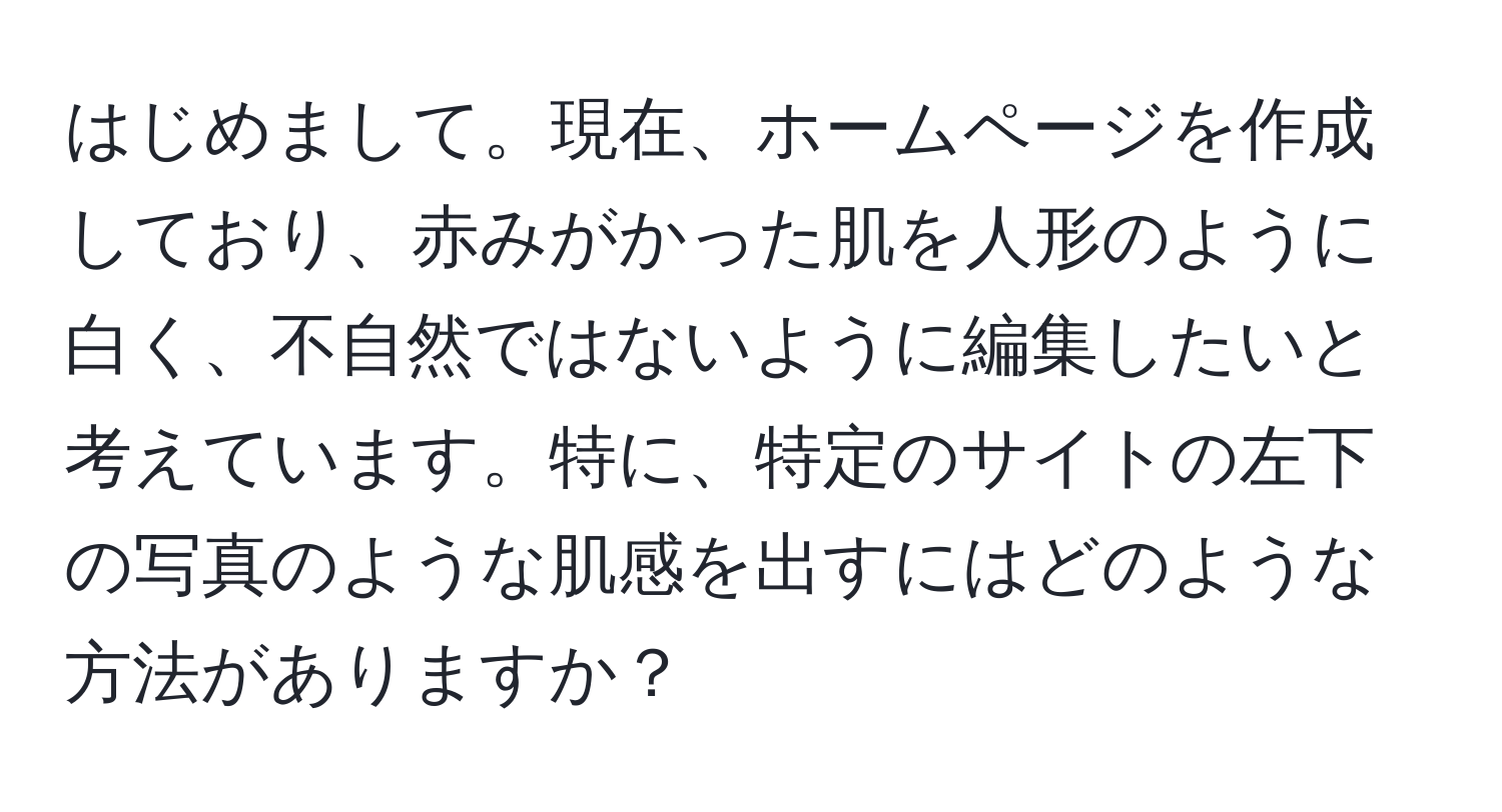 はじめまして。現在、ホームページを作成しており、赤みがかった肌を人形のように白く、不自然ではないように編集したいと考えています。特に、特定のサイトの左下の写真のような肌感を出すにはどのような方法がありますか？