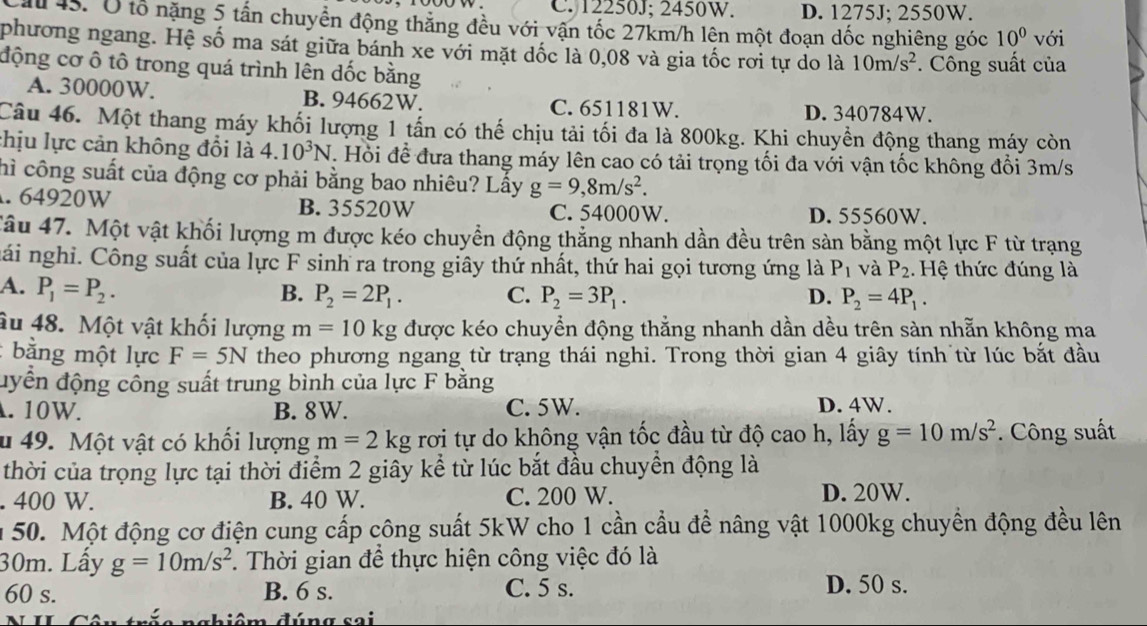 C. 12250J; 2450W. D. 1275J; 2550W.
M  45. Ở tổ nặng 5 tấn chuyển động thẳng đều với vận tốc 27km/h lên một đoạn dốc nghiêng góc 10^0 với
phương ngang. Hệ số ma sát giữa bánh xe với mặt dốc là 0,08 và gia tốc rơi tự do là 10m/s^2. Công suất của
động cơ ô tô trong quá trình lên đốc bằng
A. 30000W. B. 94662W. C. 651181W. D. 340784W.
Câu 46. Một thang máy khối lượng 1 tấn có thế chịu tải tối đa là 800kg. Khi chuyền động thang máy còn
chịu lực cản không đổi là 4.10^3N. Hỏi đề đưa thang máy lên cao có tải trọng tối đa với vận tốc không đổi 3m/s
hì công suất của động cơ phải bằng bao nhiêu? Lấy g=9,8m/s^2. . 64920W B. 35520W C. 54000W. D. 55560W.
Câu 47. Một vật khối lượng m được kéo chuyền động thẳng nhanh dần đều trên sản bằng một lực F từ trạng
nái nghi. Công suất của lực F sinh ra trong giây thứ nhất, thứ hai gọi tương ứng là P_1 và P_2 Hệ thức đúng là
A. P_1=P_2.
B. P_2=2P_1. C. P_2=3P_1. D. P_2=4P_1.
âu 48. Một vật khối lượng m=10kg được kéo chuyền động thẳng nhanh dần dều trên sàn nhẵn không ma
: bằng một lực F=5N theo phương ngang từ trạng thái nghi. Trong thời gian 4 giây tính từ lúc bắt đầu
đyển động công suất trung bình của lực F bằng. 10W. B. 8W. C. 5W. D. 4W.
u 49. Một vật có khổi lượng m=2kg rơi tự do không vận tốc đầu từ độ cao h, lấy g=10m/s^2.  Công suất
thời của trọng lực tại thời điểm 2 giây kể từ lúc bắt đầu chuyền động là. 400 W. B. 40 W. C. 200 W. D. 20W.
m  50. Một động cơ điện cung cấp công suất 5kW cho 1 cần cầu đề nâng vật 1000kg chuyền động đều lên
30m. Lấy g=10m/s^2. Thời gian để thực hiện công việc đó là
60 s. B. 6 s. C. 5 s.
D. 50 s.
ôm đúng sai