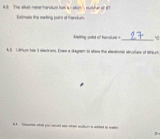 4.8 The elkal metal hancium has & i stor's number of 67
Extimate the meting point of francium. 
Melling point of francium =_ *C 
4.3 Lithium has 3 electrons. Draw a diegrant to show the electronic structure of lithum. 
4.4 Dssotte what you would see when soolum is added to water. 
(3