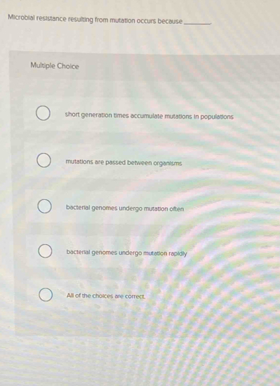 Microbial resistance resulting from mutation occurs because_
Multiple Choice
short generation times accumulate mutations in populations
mutations are passed between organisms
bacterial genomes undergo mutation often
bacterial genomes undergo mutation rapidly
All of the choices are correct.
