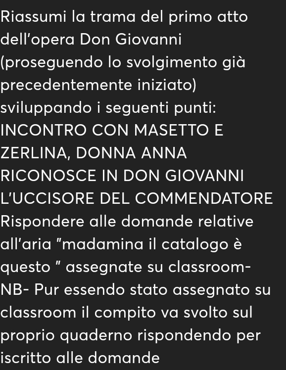 Riassumi la trama del primo atto 
dell’opera Don Giovanni 
(proseguendo lo svolgimento già 
precedentemente iniziato) 
sviluppando i seguenti punti: 
INCONTRO CON MASETTO E 
ZERLINA, DONNA ANNA 
RICONOSCE IN DON GIOVANNI 
L'UCCISORE DEL COMMENDATORE 
Rispondere alle domande relative 
all'aria "madamina il catalogo è 
questo ” assegnate su classroom- 
NB- Pur essendo stato assegnato su 
classroom il compito va svolto sul 
proprio quaderno rispondendo per 
iscritto alle domande