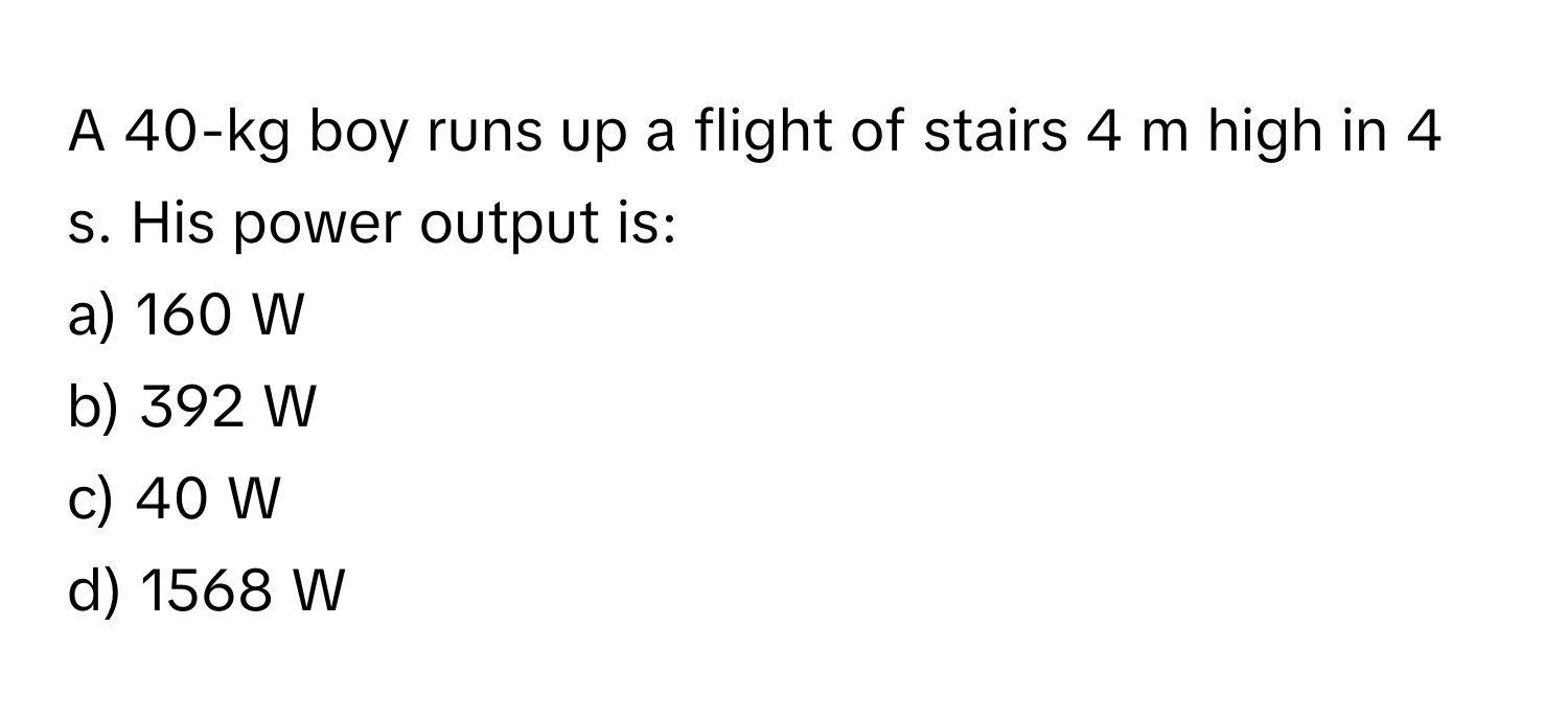 A 40-kg boy runs up a flight of stairs 4 m high in 4 s. His power output is:

a) 160 W
b) 392 W
c) 40 W
d) 1568 W