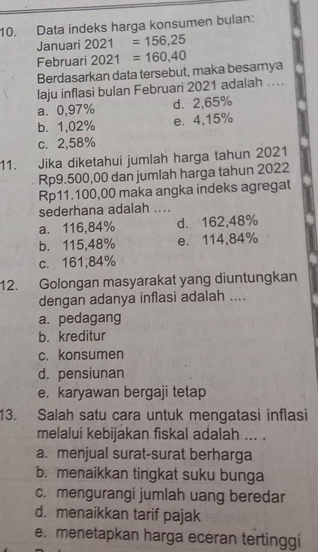 Data indeks harga konsumen bulan:
Januari 2021=156,25
Februari 2021=160,40
Berdasarkan data tersebut, maka besarya
laju inflasi bulan Februari 2021 adalah ....
a. 0,97% d. 2,65%
b. 1,02% e. 4,15%
c. 2,58%
11. Jika diketahui jumlah harga tahun 2021
Rp9.500,00 dan jumlah harga tahun 2022
Rp11.100,00 maka angka indeks agregat
sederhana adalah ....
a. 116,84% d. 162,48%
b. 115,48% e. 114,84%
c. 161; 84%
12. Golongan masyarakat yang diuntungkan
dengan adanya inflasi adalah ....
a. pedagang
b. kreditur
c. konsumen
d. pensiunan
e. karyawan bergaji tetap
13. Salah satu cara untuk mengatasi inflasi
melalui kebijakan fiskal adalah ... .
a. menjual surat-surat berharga
b. menaikkan tingkat suku bunga
c. mengurangi jumlah uang beredar
d. menaikkan tarif pajak
e. menetapkan harga eceran tertinggi