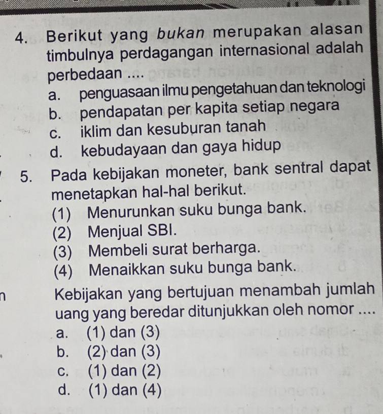 Berikut yang bukan merupakan alasan
timbulnya perdagangan internasional adalah
perbedaan ....
a. penguasaan ilmu pengetahuan dan teknologi
b. pendapatan per kapita setiap negara
c. iklim dan kesuburan tanah
d. kebudayaan dan gaya hidup
5. Pada kebijakan moneter, bank sentral dapat
menetapkan hal-hal berikut.
(1) Menurunkan suku bunga bank.
(2) Menjual SBI.
(3) Membeli surat berharga.
(4) Menaikkan suku bunga bank.
Kebijakan yang bertujuan menambah jumlah
uang yang beredar ditunjukkan oleh nomor ....
a. (1) dan (3)
b. (2) dan (3)
c. (1) dan (2)
d. (1) dan (4)