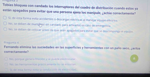 Pregunta 3
Tobías bloquea con candado los interruptores del cuadro de distribución cuando estos ya
están apagados para evitar que una persona ajena los manipule, ¿actúa correctamente?
Sí, de esta forma evita accidentes o descargas eléctricas al manejar equipo eléctrico.
No, se deben de mantemer sin candado para activarlos en caso de emergencia.
No, se deben de colocar antes de que sean apagados para evitar que se descomponga el equipo.
Pregunta 4
Fernando elimina las suciedades en las superficies y herramientas con un paño seco, ¿actúa
correctamente?
No, porque genera fricción y se puede electrocutar.
No, las herramientas prácticamente no se ensucian.
Si, de esta forma evita la conducción de electricidad.