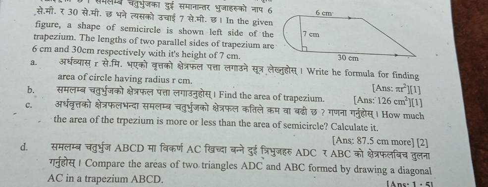 समलम्ब चतुभुजका दुई समानान्तर भुजाहरुको नाप 6 
से.मी. र 30 से.मी. छ भने त्यसको उचाई 7 से.मी. छ। In the given 
figure, a shape of semicircle is shown left side of the 
trapezium. The lengths of two parallel sides of trapezium are
6 cm and 30cm respectively with it's height of 7 cm. 
a. अर्धव्यास् r से.मि. भएको वृत्तको क्षेत्रफल पत्ता लगाउने सूत्र लेख्जुहोस् | Write he formula for finding 
area of circle having radius r cm. [Ans: π r^2][1]
b. समलम्ब चतुर्भुजको क्षेत्रफल पत्ता लगाउनुहोस्। Find the area of trapezium. [Ans: 126cm^2 ] [1] 
C. अर्धवृत्तको क्षेत्रफलभन्दा समलम्ब चतुर्भुजको क्षेत्रफल कतिले कम वा बढी छ ? गणना गर्नुहोस्। How much 
the area of the trpezium is more or less than the area of semicircle? Calculate it. 
[Ans: 87.5 cm more] [2] 
d. समलम्ब चतुर्भुज ABCD मा विकर्ण AC खिच्दा बन्ने दुई त्रिभुजहरु ADC र ABC को क्षेत्रफलबिच तुलना 
गनुहोस् | Compare the areas of two triangles ADC and ABC formed by drawing a diagonal 
AC in a trapezium ABCD. Ans: 1 · 5