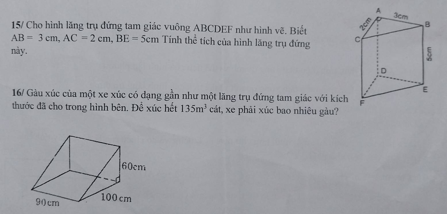 15/ Cho hình lăng trụ đứng tam giác vuông ABCDEF như hình vẽ. Biết
AB=3cm, AC=2cm, BE=5cm Tính thể tích của hình lăng trụ đứng 
này. 
16/ Gàu xúc của một xe xúc có dạng gần như một lăng trụ đứng tam giác với kích 
thước đã cho trong hình bên. Để xúc hết 135m^3 cát, xe phải xúc bao nhiêu gàu?