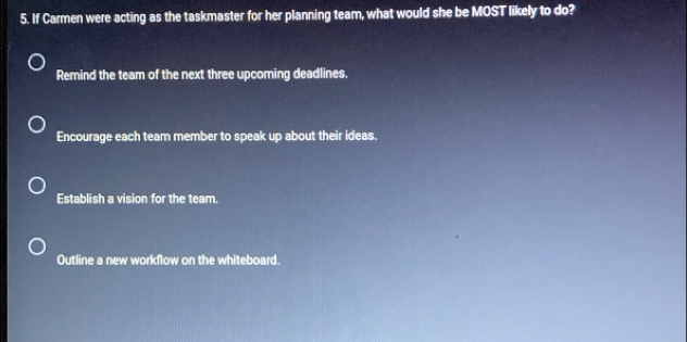 If Carmen were acting as the taskmaster for her planning team, what would she be MOST likely to do?
Remind the team of the next three upcoming deadlines.
Encourage each team member to speak up about their ideas.
Establish a vision for the team.
Outline a new workflow on the whiteboard.