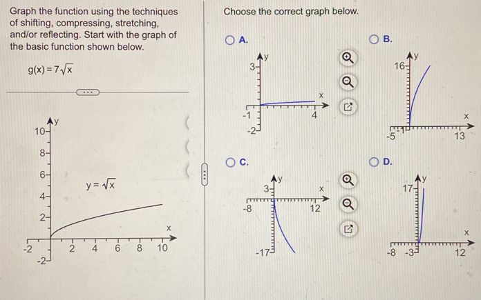 Graph the function using the techniques Choose the correct graph below.
of shifting, compressing, stretching,
and/or reflecting. Start with the graph of A. B.
the basic function shown below.
g(x)=7sqrt(x)
C.
D.