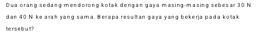 Dua orang sedang mendorong kotak dengan gaya masing-masing sebesar 30 N
dan 40 N ke arah yang sama. Berapa resultan gaya yang bekerja pada kotak 
te rs e b u t?