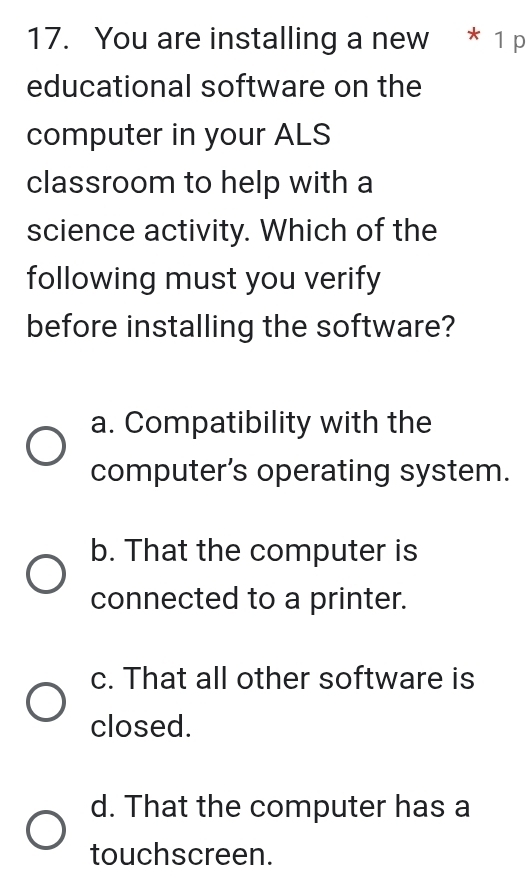 You are installing a new * 1 p
educational software on the
computer in your ALS
classroom to help with a
science activity. Which of the
following must you verify
before installing the software?
a. Compatibility with the
computer’s operating system.
b. That the computer is
connected to a printer.
c. That all other software is
closed.
d. That the computer has a
touchscreen.