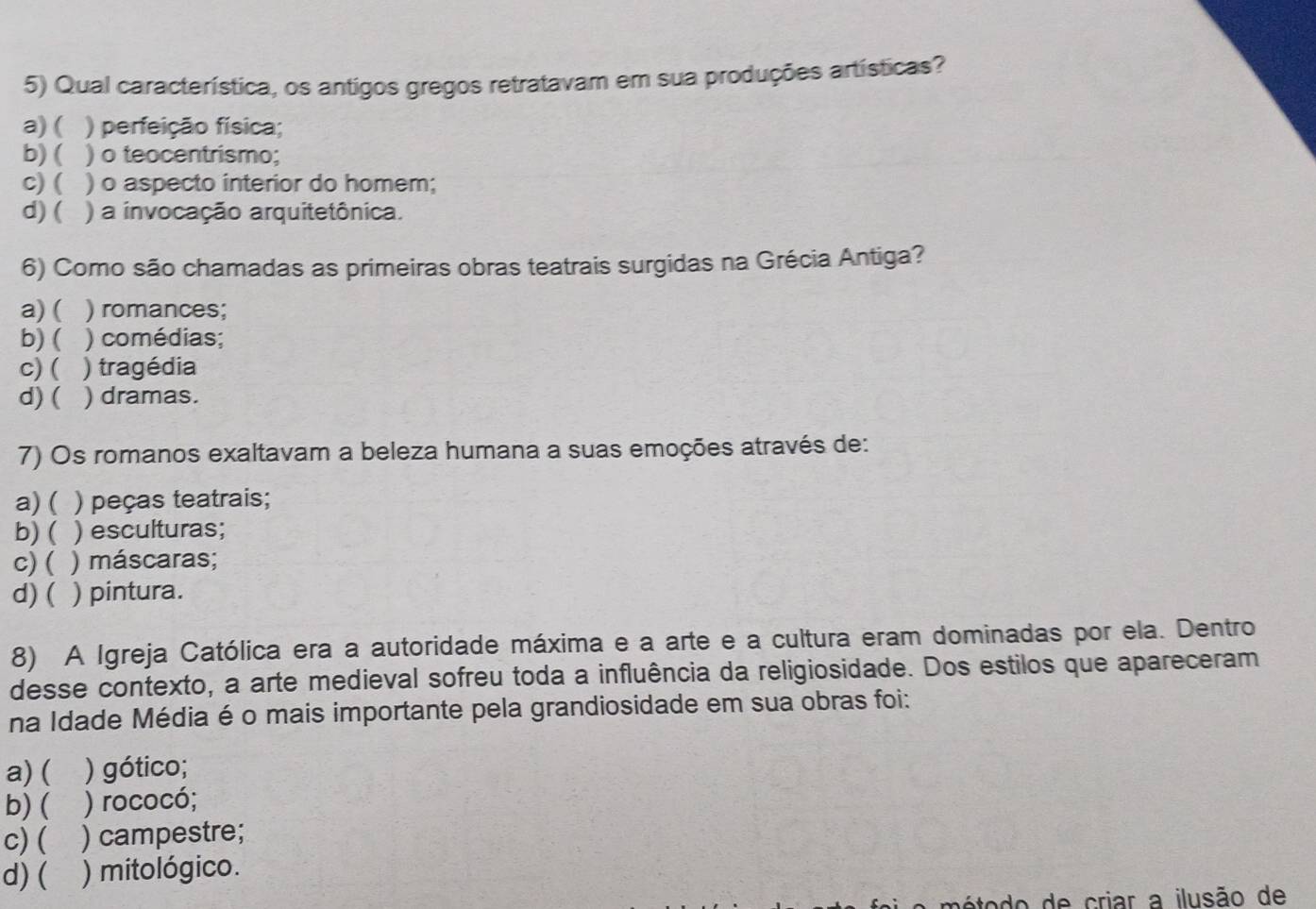 Qual característica, os antigos gregos retratavam em sua produções artísticas?
a) ( ) perfeição física;
b) ( ) o teocentrismo;
c) ( ) o aspecto interior do homem;
d) ( ) a invocação arquitetônica.
6) Como são chamadas as primeiras obras teatrais surgidas na Grécia Antiga?
a) ( ) romances;
b) ( ) comédias;
c) ( ) tragédia
d)( ) dramas.
7) Os romanos exaltavam a beleza humana a suas emoções através de:
a) ( ) peças teatrais;
b) ( ) esculturas;
c) ( ) máscaras;
d)( ) pintura.
8) A Igreja Católica era a autoridade máxima e a arte e a cultura eram dominadas por ela. Dentro
desse contexto, a arte medieval sofreu toda a influência da religiosidade. Dos estilos que apareceram
na Idade Média é o mais importante pela grandiosidade em sua obras foi:
a) ( ) gótico;
b)( ) rococó;
c) ( ) campestre;
d)( ) mitológico.
método de criar a ilusão de