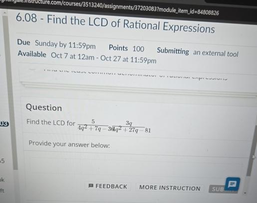 6.08 - Find the LCD of Rational Expressions 
Due Sunday by 11:59 pm Points 100 Submitting an external tool 
Available Oct 7 at 12am-Oct27 at 11:59 pm 
Question 
03 Find the LCD for  5/4q^2+7q-3  3q/q^2+27q-81 
Provide your answer below: 
5 
k 
F EE DB A CK MORE INSTRUCTION SUB 
ft