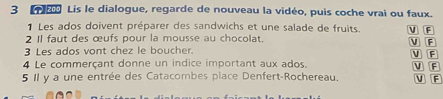 3 2 Lis le dialogue, regarde de nouveau la vidéo, puis coche vrai ou faux.
1 Les ados doivent préparer des sandwichs et une salade de fruits. V F
2 I1 faut des œufs pour la mousse au chocolat. V F
3 Les ados vont chez le boucher. V F
4 Le commerçant donne un indice important aux ados. V F
5 Il y a une entrée des Catacombes place Denfert-Rochereau. V F