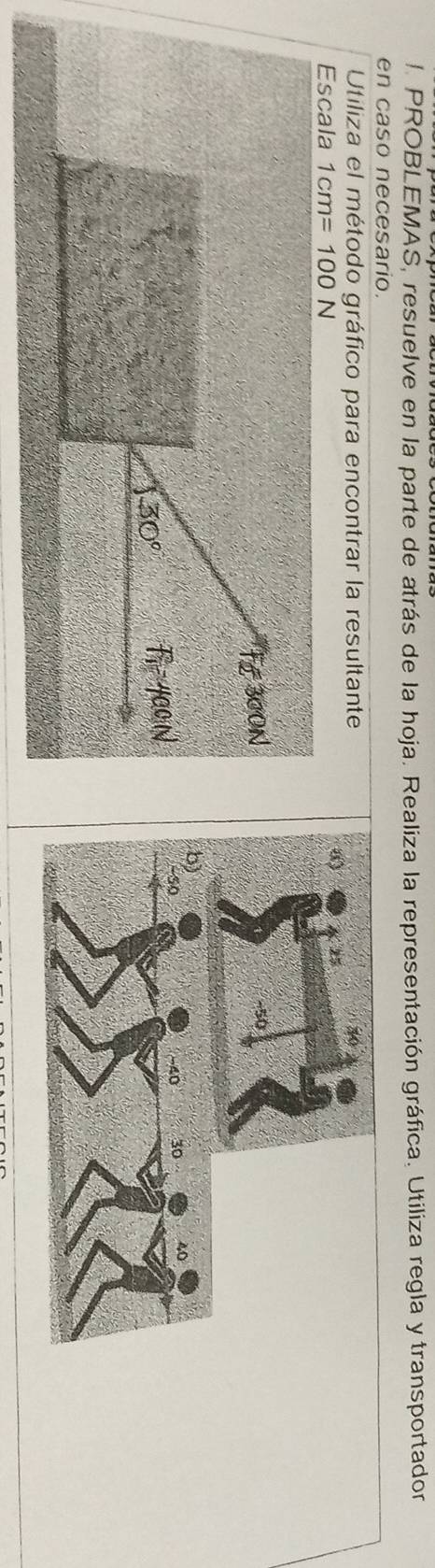 PROBLEMAŠ, resuelve en la parte de atrás de la hoja. Realiza la representación gráfica. Utiliza regla y transportador 
en caso necesario. 
Utiliza el método gráfico para encontrar la resultante 
Escala 1cm=100N
Fe 300N
130° F_1 4a0 N