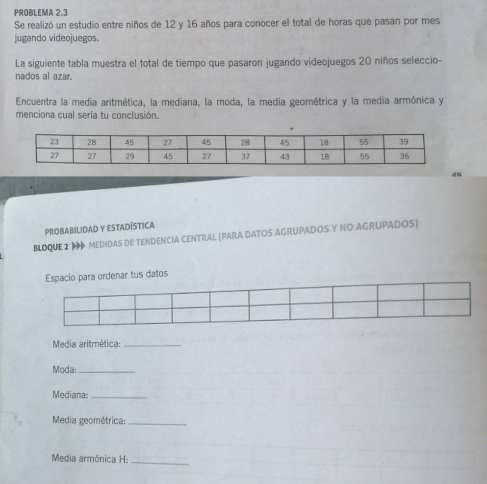 PROBLEMA 2.3 
Se realizó un estudio entre niños de 12 y 16 años para conocer el total de horas que pasan por mes 
jugando videojuegos. 
La siguiente tabla muestra el total de tiempo que pasaron jugando videojuegos 20 niños seleccio- 
nados al azar. 
Encuentra la media aritmética, la mediana, la moda, la media geométrica y la media armónica y 
menciona cual sería tu conclusión. 
40 
PROBABILIDAD Y ESTADÍSTICA 
BLOQUE 2 MEDIDAS DE TENDENCIA CENTRAL (PARA DATOS AGRUPADOS Y NO AGRUPADOS) 
Espacio para ordenar tus datos 
Media aritmética:_ 
Moda:_ 
Mediana:_ 
Media geométrica:_ 
Media armónica H:_