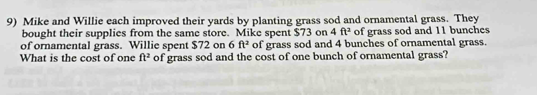 Mike and Willie each improved their yards by planting grass sod and ornamental grass. They 
bought their supplies from the same store. Mike spent $73 on 4ft^2 of grass sod and 11 bunches 
of ornamental grass. Willie spent $72 on 6ft^2 of grass sod and 4 bunches of ornamental grass. 
What is the cost of one of grass sod and the cost of one bunch of ornamental grass? ft^2