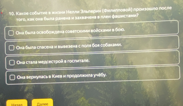 Какое событие вхизни Нелли Θльлерин (Филилπовой) произошло лосле
того, как она была ранена и захвачена в ллен фашистами?
Она была освобождена советскими войсками в бою,
Она была сласена и вывезена с поля боя собаками.
Οна стала медсестрой в гослитале.
Она вернулась в Κиев и лродолжила y4e6 y.
Hazan Nanee