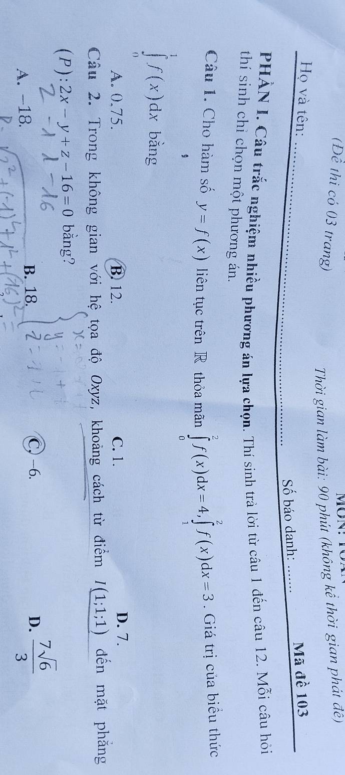 (Đề thi có 03 trang)
Thời gian làm bài: 90 phút (không kể thời gian phát đê)
Họ và tên: _Mã đề 103
Số báo danh:_
PHẢN I. Câu trắc nghiệm nhiều phương án lựa chọn. Thí sinh trả lời từ câu 1 đến câu 12. Mỗi câu hỏi
thí sinh chỉ chọn một phương án.
Câu 1. Cho hàm số y=f(x) liên tục trên R thỏa mãn ∈tlimits _0^(2f(x)dx=4, ∈tlimits _1^2f(x)dx=3. Giá trị của biểu thức
9
∈tlimits _0^1f(x)dx bằng
A. 0,75. B. 12. C. 1.
D. 7.
Câu 2. Trong không gian với hệ tọa độ Oxyz, khoảng cách từ điểm I(1;1;1) đến mặt phăng
(P): 2x-y+z-16=0 bằng?
A. -18. B. 18. C, −6.
D. frac 7sqrt(6))3
