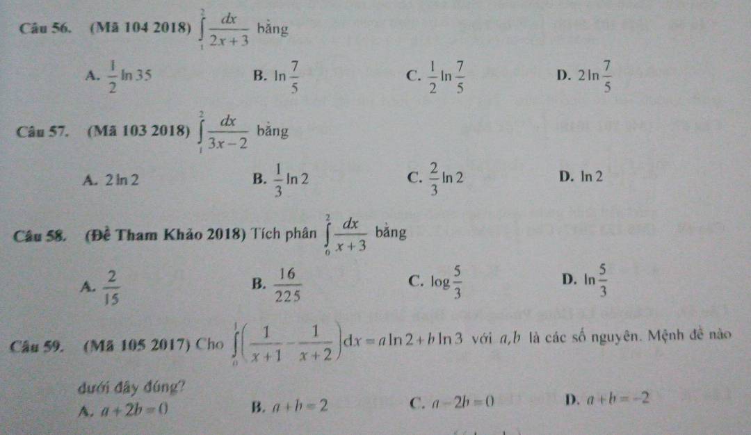 (Mã 104 2018) ∈tlimits _1^(2frac dx)2x+3 bǎng
A.  1/2 ln 35 B. n  7/5  C.  1/2 ln  7/5  2ln  7/5 
D.
Câu 57. (Mã 103 2018) ∈tlimits _1^(2frac dx)3x-2 bǎng
A. 2 ln 2 B.  1/3 ln 2  2/3 ln 2
C.
D. ln 2
Câu 58. (Đề Tham Khảo 2018) Tích phân ∈tlimits _0^(2frac dx)x+3 bǎng
A.  2/15   16/225  log  5/3   5/3 
B.
C. D. |n
Câu 59. (Mã 105 2017) Cho ∈tlimits _0^(1(frac 1)x+1- 1/x+2 )dx=aln 2+bln 3 với n,b là các số nguyên. Mệnh đề nào
dưới đây đúng?
A. a+2b=0 B. a+b=2 C. a-2b=0 D. a+b=-2